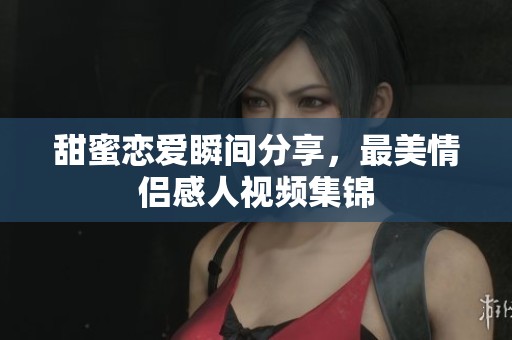 甜蜜恋爱瞬间分享，最美情侣感人视频集锦