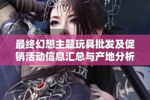 最终幻想主题玩具批发及促销活动信息汇总与产地分析