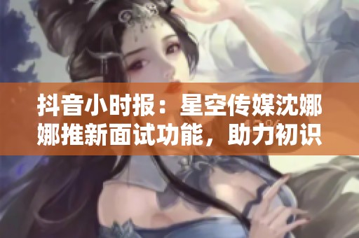 抖音小时报：星空传媒沈娜娜推新面试功能，助力初识友好互动