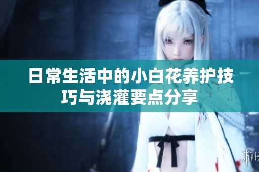 日常生活中的小白花养护技巧与浇灌要点分享