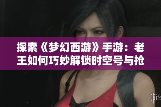探索《梦幻西游》手游：老王如何巧妙解锁时空号与抢怪攻略
