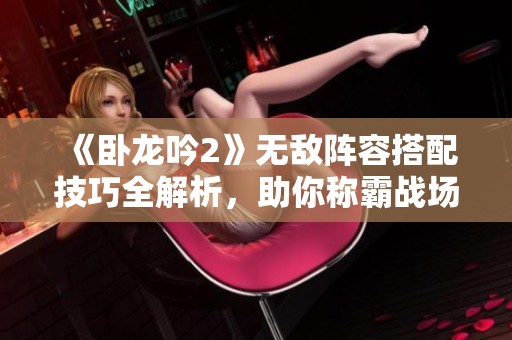 《卧龙吟2》无敌阵容搭配技巧全解析，助你称霸战场