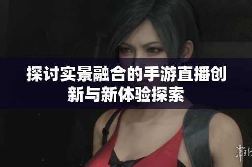 探讨实景融合的手游直播创新与新体验探索