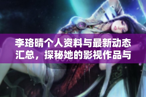 李珞晴个人资料与最新动态汇总，探秘她的影视作品与成就