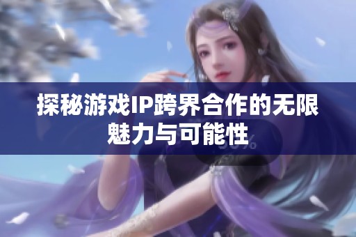 探秘游戏IP跨界合作的无限魅力与可能性