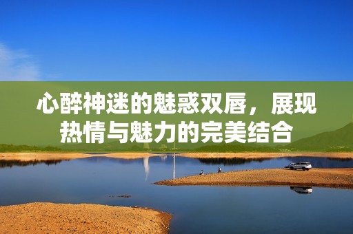 心醉神迷的魅惑双唇，展现热情与魅力的完美结合