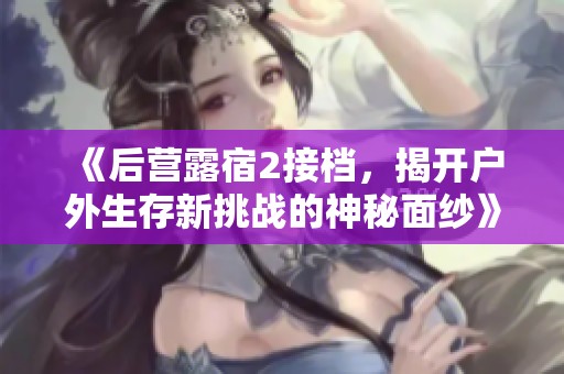 《后营露宿2接档，揭开户外生存新挑战的神秘面纱》