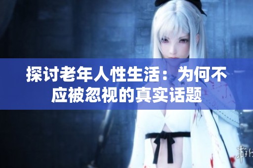 探讨老年人性生活：为何不应被忽视的真实话题