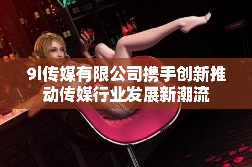 9i传媒有限公司携手创新推动传媒行业发展新潮流