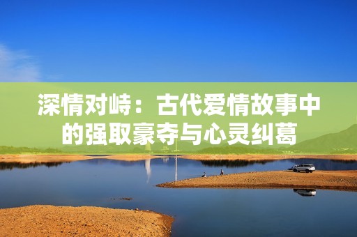 深情对峙：古代爱情故事中的强取豪夺与心灵纠葛