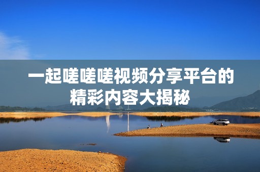 一起嗟嗟嗟视频分享平台的精彩内容大揭秘
