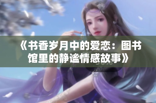 《书香岁月中的爱恋：图书馆里的静谧情感故事》
