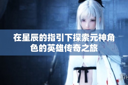 在星辰的指引下探索元神角色的英雄传奇之旅