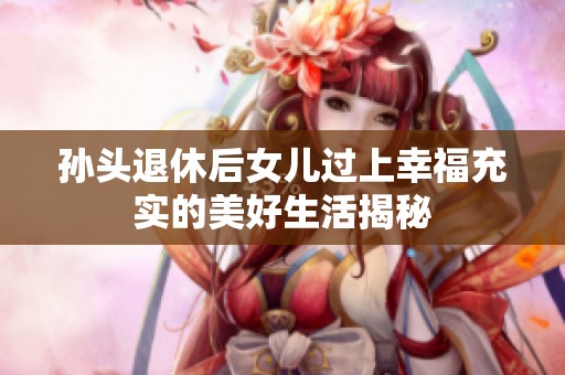 孙头退休后女儿过上幸福充实的美好生活揭秘
