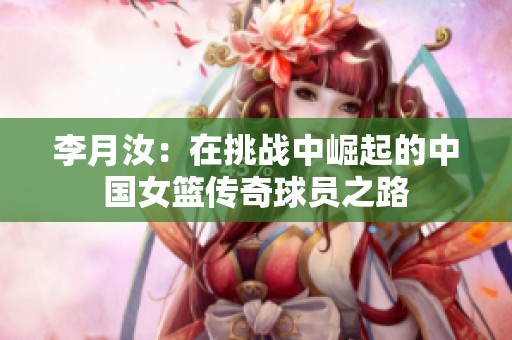 李月汝：在挑战中崛起的中国女篮传奇球员之路