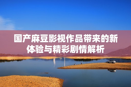 国产麻豆影视作品带来的新体验与精彩剧情解析