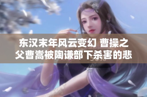 东汉末年风云变幻 曹操之父曹嵩被陶谦部下杀害的悲剧揭秘