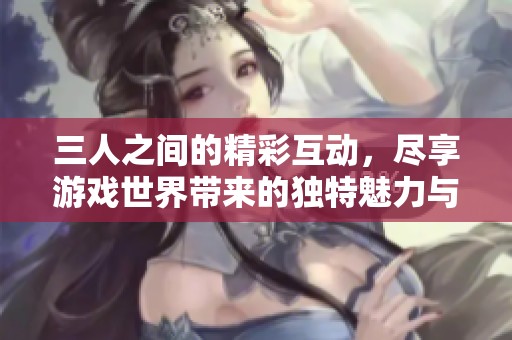 三人之间的精彩互动，尽享游戏世界带来的独特魅力与乐趣体验