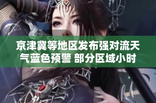 京津冀等地区发布强对流天气蓝色预警 部分区域小时降水量超过50毫米