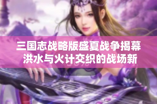 三国志战略版盛夏战争揭幕 洪水与火计交织的战场新挑战探索