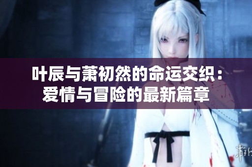 叶辰与萧初然的命运交织：爱情与冒险的最新篇章