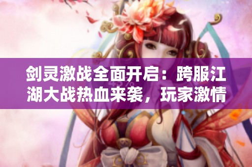 剑灵激战全面开启：跨服江湖大战热血来袭，玩家激情战斗精彩全解析