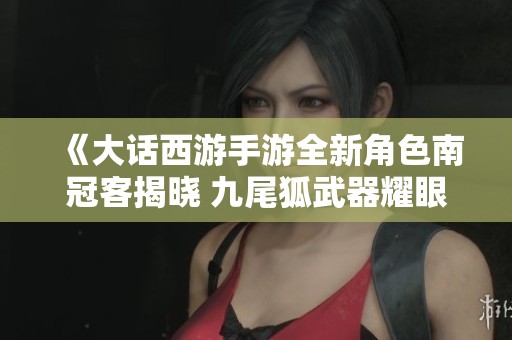 《大话西游手游全新角色南冠客揭晓 九尾狐武器耀眼登场引发玩家热议》