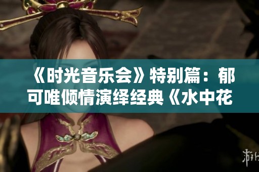 《时光音乐会》特别篇：郁可唯倾情演绎经典《水中花》，感受空灵与新韵的完美结合