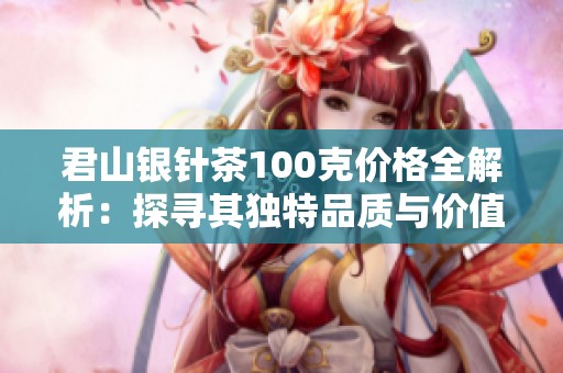 君山银针茶100克价格全解析：探寻其独特品质与价值的完美结合