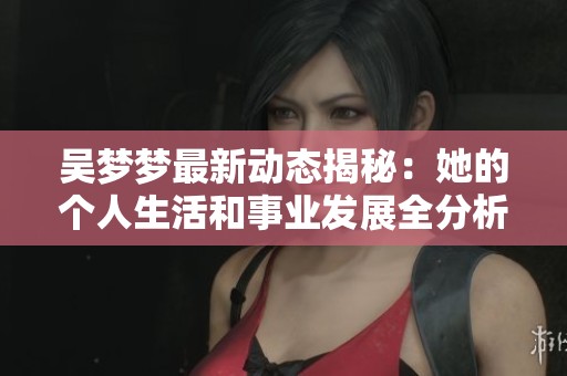 吴梦梦最新动态揭秘：她的个人生活和事业发展全分析