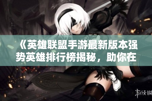 《英雄联盟手游最新版本强势英雄排行榜揭秘，助你在游戏中称霸赛场》