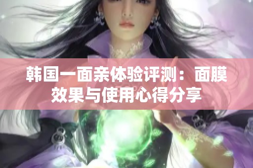 韩国一面亲体验评测：面膜效果与使用心得分享