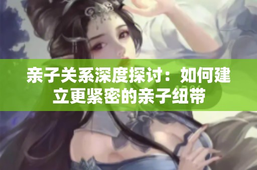 亲子关系深度探讨：如何建立更紧密的亲子纽带