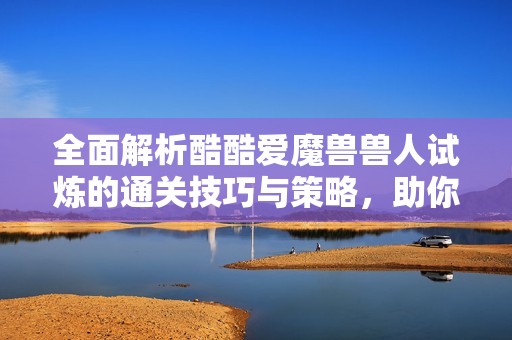 全面解析酷酷爱魔兽兽人试炼的通关技巧与策略，助你轻松踏上胜利之路