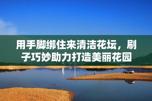 用手脚绑住来清洁花坛，刷子巧妙助力打造美丽花园
