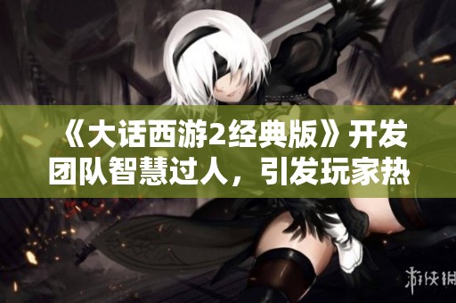 《大话西游2经典版》开发团队智慧过人，引发玩家热议与讨论认同