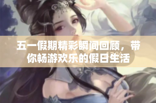 五一假期精彩瞬间回顾，带你畅游欢乐的假日生活