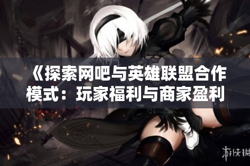 《探索网吧与英雄联盟合作模式：玩家福利与商家盈利的完美结合之道》