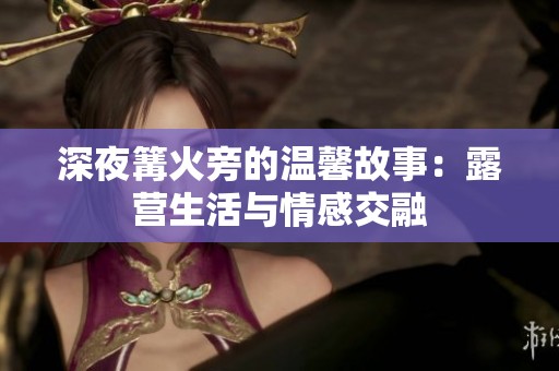 深夜篝火旁的温馨故事：露营生活与情感交融
