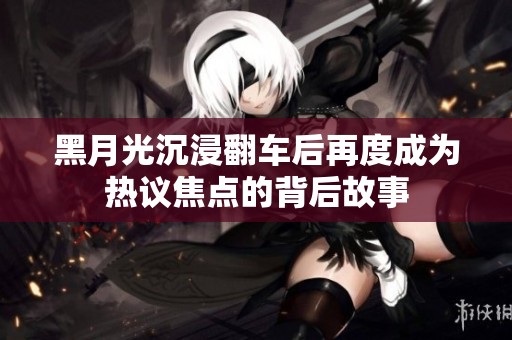 黑月光沉浸翻车后再度成为热议焦点的背后故事