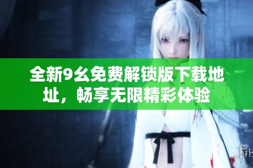 全新9幺免费解锁版下载地址，畅享无限精彩体验