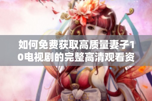 如何免费获取高质量妻子10电视剧的完整高清观看资源
