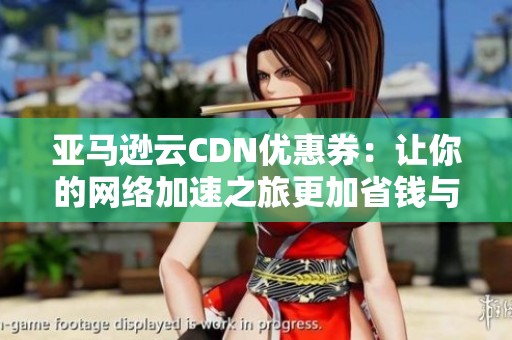 亚马逊云CDN优惠券：让你的网络加速之旅更加省钱与便捷的优选方案