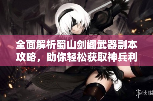 全面解析蜀山剑阁武器副本攻略，助你轻松获取神兵利器征战蜀山巅峰