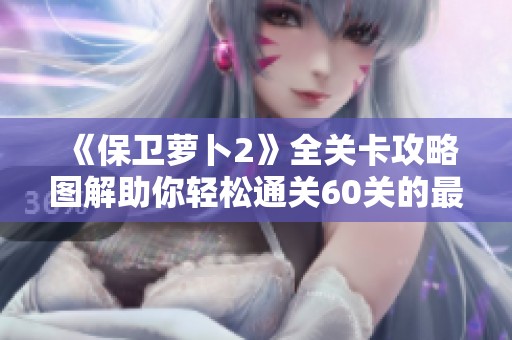 《保卫萝卜2》全关卡攻略图解助你轻松通关60关的最佳秘籍分享