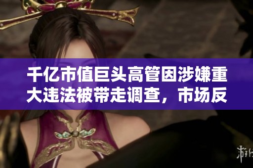 千亿市值巨头高管因涉嫌重大违法被带走调查，市场反应引发广泛关注