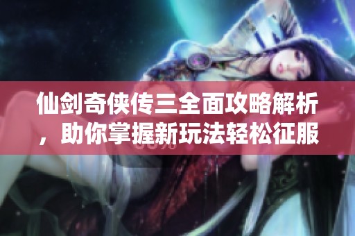 仙剑奇侠传三全面攻略解析，助你掌握新玩法轻松征服游戏世界的秘诀分享