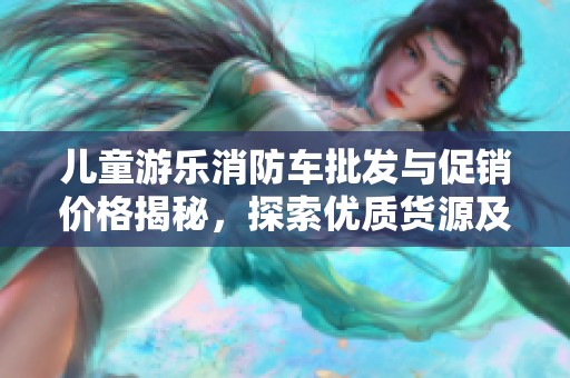 儿童游乐消防车批发与促销价格揭秘，探索优质货源及其产地信息
