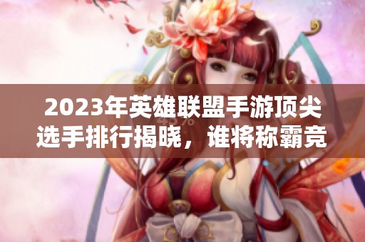2023年英雄联盟手游顶尖选手排行揭晓，谁将称霸竞技场？