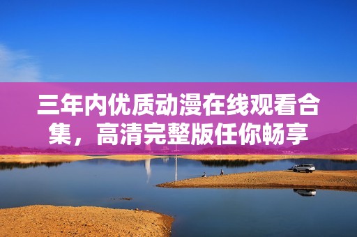 三年内优质动漫在线观看合集，高清完整版任你畅享